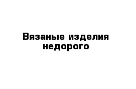 Вязаные изделия недорого 